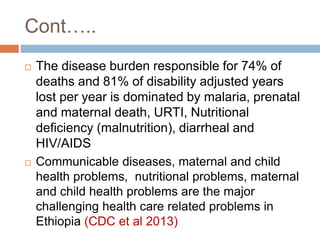  The disease burden responsible for 74% of
deaths and 81% of disability adjusted years
lost per year is dominated by malaria, prenatal
and maternal death, URTI, Nutritional
deficiency (malnutrition), diarrheal and
HIV/AIDS
 Communicable diseases, maternal and child
health problems, nutritional problems, maternal
and child health problems are the major
challenging health care related problems in
Ethiopia (CDC et al 2013)
Cont…..
 
