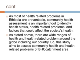 cont
 As most of health related problems in
Ethiopia are preventable, community health
assessment is an important tool to identify
health status, health related problems, and
factors that could affect the society’s health.
 As stated above, there are wide ranges of
health and health related problem around the
globe including our country. So, this study
aims to assess community health and health
related problems of BHCcatchment area
 