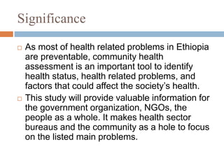 Significance
 As most of health related problems in Ethiopia
are preventable, community health
assessment is an important tool to identify
health status, health related problems, and
factors that could affect the society’s health.
 This study will provide valuable information for
the government organization, NGOs, the
people as a whole. It makes health sector
bureaus and the community as a hole to focus
on the listed main problems.
 