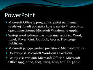 PowerPoint
 Microsoft Office je programski paket namijenjen
uredskoj obradi podataka koje je razvio Microsoft za
operativne sisteme Microsoft Windows te Apple.
 Sastoji se od jedne grupe programa, a oni su: Word,
Excel, PowerPoint, Outlook, Access, Frontpage,
Publisher.
 Microsoft je 1990. godine predstavio Microsoft Office.
 Dolazio je sa Microsoft Word-om i Excel-om.
 Postoji više varijanti Microsoft Office-a: Microsoft
Office 1997, 2000, 2003, 2007, 2010, 2011, 2013,2016.
 