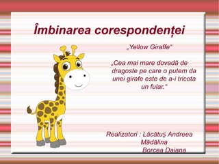 Îmbinarea corespondenţei
„Yellow Giraffe“
„Cea mai mare dovadă de
dragoste pe care o putem da
unei girafe este de a-i tricota
un fular.“
Realizatori : Lăcătu Andreeaș
Mădălina
Borcea Daiana
 