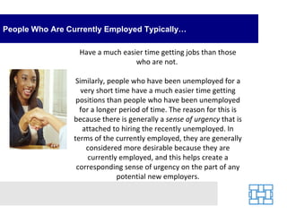People Who Are Currently Employed Typically… Have a much easier time getting jobs than those who are not.  Similarly, people who have been unemployed for a very short time have a much easier time getting positions than people who have been unemployed for a longer period of time. The reason for this is because there is generally a  sense of urgency  that is attached to hiring the recently unemployed. In terms of the currently employed, they are generally considered more desirable because they are currently employed, and this helps create a corresponding sense of urgency on the part of any potential new employers. 