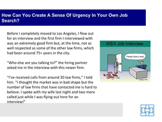 How Can You Create A Sense Of Urgency In Your Own Job Search? Before I completely moved to Los Angeles, I flew out for an interview and the first firm I interviewed with was an extremely good firm but, at the time, not as well respected as some of the other law firms, which had been around 75+ years in the city. “Who else are you talking to?” the hiring partner asked me in the interview with this newer firm. “I’ve received calls from around 20 law firms,” I told him. “I thought the market was in bad shape but the number of law firms that have contacted me is hard to believe. I spoke with my wife last night and two more called just while I was flying out here for an interview!” 