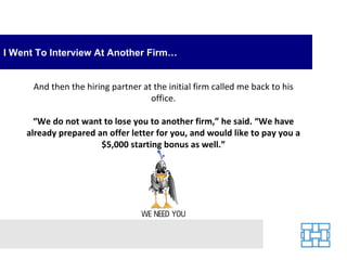 I Went To Interview At Another Firm… And then the hiring partner at the initial firm called me back to his office. “ We do not want to lose you to another firm,” he said. “We have already prepared an offer letter for you, and would like to pay you a $5,000 starting bonus as well.” 