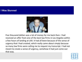 I Was Stunned Five thousand dollars was a lot of money for me back then. I had received an offer from one of the best law firms in Los Angeles within a few hours of landing at LAX. It had all been because of the sense of urgency that I had created, which really came about simply because so many law firms were calling me to request my transcript. I had not meant to create a sense of urgency, somehow it had just come out that way.  