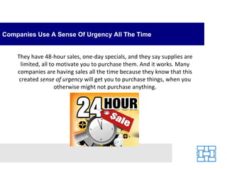 Companies Use A Sense Of Urgency All The Time They have 48-hour sales, one-day specials, and they say supplies are limited, all to motivate you to purchase them. And it works. Many companies are having sales all the time because they know that this created  sense of urgency  will get you to purchase things, when you otherwise might not purchase anything. 