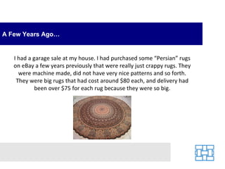 A Few Years Ago… I had a garage sale at my house. I had purchased some “Persian” rugs on eBay a few years previously that were really just crappy rugs. They were machine made, did not have very nice patterns and so forth. They were big rugs that had cost around $80 each, and delivery had been over $75 for each rug because they were so big. 