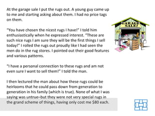 At the garage sale I put the rugs out. A young guy came up to me and starting asking about them. I had no price tags on them. “ You have chosen the nicest rugs I have!” I told him enthusiastically when he expressed interest. “These are such nice rugs I am sure they will be the first things I sell today!” I rolled the rugs out proudly like I had seen the men do in the rug stores. I pointed out their good features and various patterns. “ I have a personal connection to these rugs and am not even sure I want to sell them!” I told the man. I then lectured the man about how these rugs could be heirlooms that he could pass down from generation to generation in his family (which is true). None of what I was saying was untrue–but they were not very special rugs in the grand scheme of things, having only cost me $80 each. 