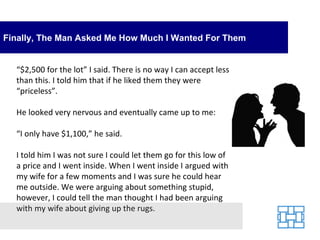 Finally, The Man Asked Me How Much I Wanted For Them “ $2,500 for the lot” I said. There is no way I can accept less than this. I told him that if he liked them they were “priceless”. He looked very nervous and eventually came up to me: “ I only have $1,100,” he said. I told him I was not sure I could let them go for this low of a price and I went inside. When I went inside I argued with my wife for a few moments and I was sure he could hear me outside. We were arguing about something stupid, however, I could tell the man thought I had been arguing with my wife about giving up the rugs. 