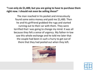 “ I can only do $1,400, but you are going to have to purchase them right now. I should not even be selling these!” The man reached in his pocket and miraculously found some extra money and paid me $1,400. Then he and his girlfriend grabbed the rugs and started running out to their car with them. They were terrified that I was going to change my mind. It was all because they felt a sense of urgency. My father-in-law saw this whole exchange and he told me later that the couple had been in such a hurry to get out of there that they had peeled out when they left. 