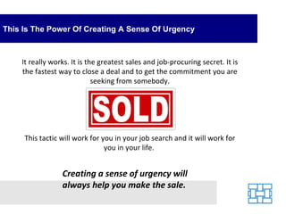 This Is The Power Of Creating A Sense Of Urgency It really works. It is the greatest sales and job-procuring secret. It is the fastest way to close a deal and to get the commitment you are seeking from somebody. This tactic will work for you in your job search and it will work for you in your life.  Creating a sense of urgency will always help you make the sale. 