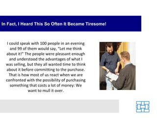In Fact, I Heard This So Often It Became Tiresome! I could speak with 100 people in an evening and 99 of them would say, “Let me think about it!” The people were pleasant enough and understood the advantages of what I was selling, but they all wanted time to think about it before committing to the purchase. That is how most of us react when we are confronted with the possibility of purchasing something that costs a lot of money: We want to mull it over. 