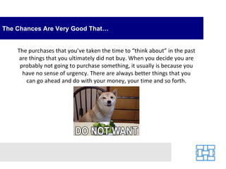 The Chances Are Very Good That… The purchases that you’ve taken the time to “think about” in the past are things that you ultimately did not buy. When you decide you are probably not going to purchase something, it usually is because you have no sense of urgency. There are always better things that you can go ahead and do with your money, your time and so forth. 
