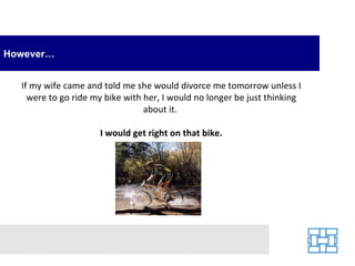 However… If my wife came and told me she would divorce me tomorrow unless I were to go ride my bike with her, I would no longer be just thinking about it.  I would get right on that bike. 