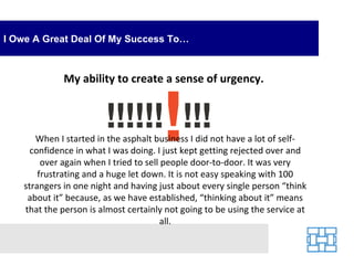 I Owe A Great Deal Of My Success To… My ability to create a sense of urgency.  When I started in the asphalt business I did not have a lot of self-confidence in what I was doing. I just kept getting rejected over and over again when I tried to sell people door-to-door. It was very frustrating and a huge let down. It is not easy speaking with 100 strangers in one night and having just about every single person “think about it” because, as we have established, “thinking about it” means that the person is almost certainly not going to be using the service at all. 