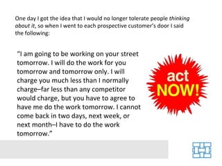 One day I got the idea that I would no longer tolerate people  thinking about it , so when I went to each prospective customer’s door I said the following: “ I am going to be working on your street tomorrow. I will do the work for you tomorrow and tomorrow only. I will charge you much less than I normally charge–far less than any competitor would charge, but you have to agree to have me do the work tomorrow. I cannot come back in two days, next week, or next month–I have to do the work tomorrow.” 