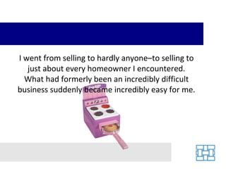 I went from selling to hardly anyone–to selling to just about every homeowner I encountered. What had formerly been an incredibly difficult business suddenly became incredibly easy for me. 