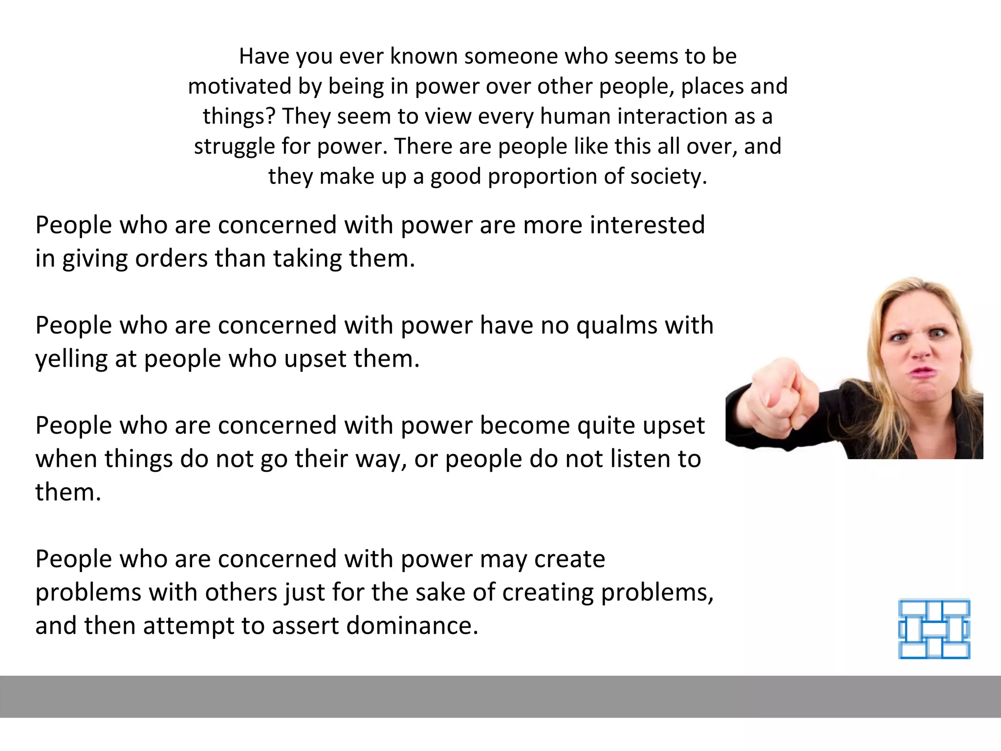 People who are concerned with power are more interested in giving orders than taking them. People who are concerned with power have no qualms with yelling at people who upset them. People who are concerned with power become quite upset when things do not go their way, or people do not listen to them. People who are concerned with power may create problems with others just for the sake of creating problems, and then attempt to assert dominance. Have you ever known someone who seems to be motivated by being in power over other people, places and things? They seem to view every human interaction as a struggle for power. There are people like this all over, and they make up a good proportion of society. 