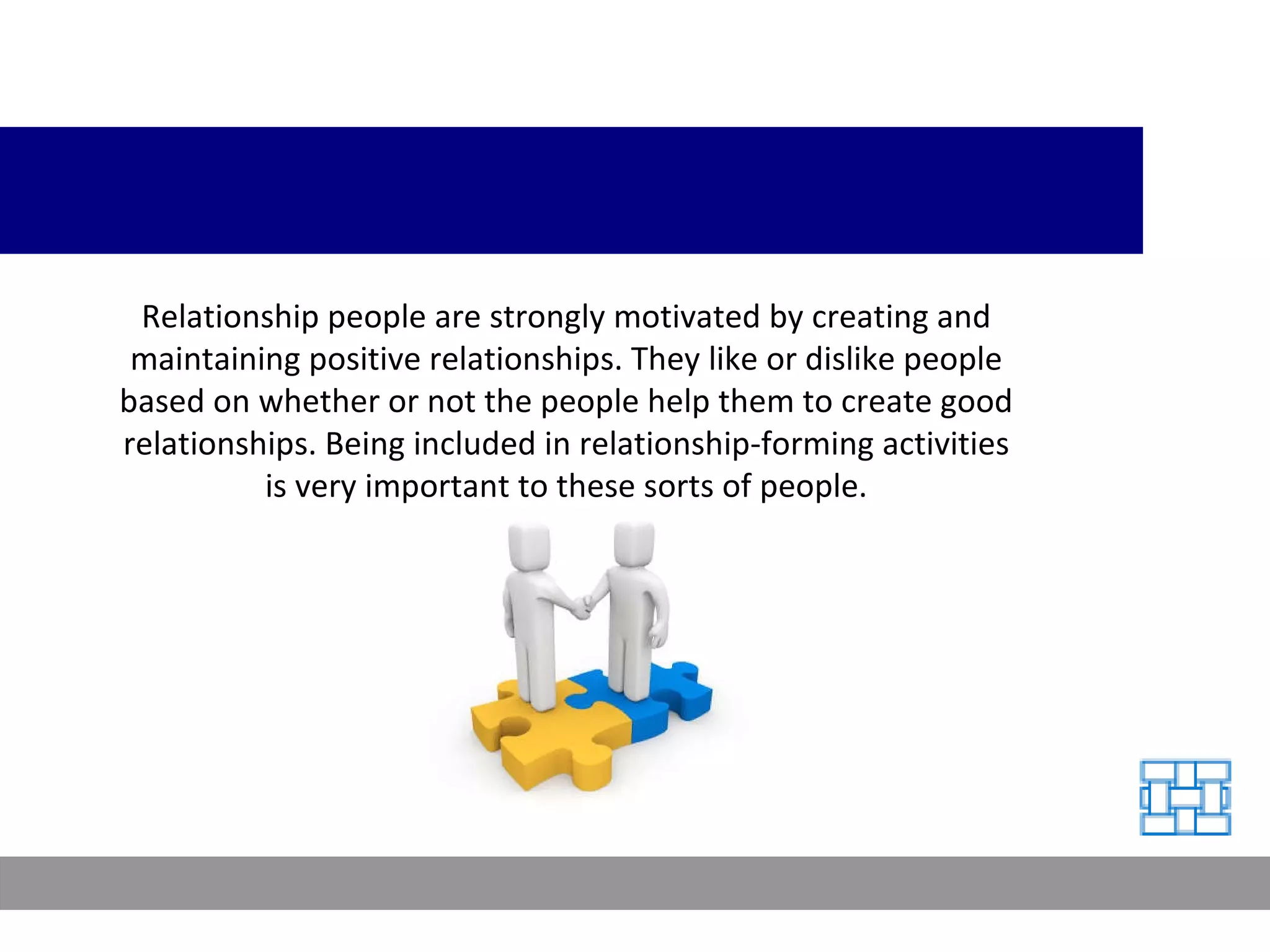 Relationship people are strongly motivated by creating and maintaining positive relationships. They like or dislike people based on whether or not the people help them to create good relationships. Being included in relationship-forming activities is very important to these sorts of people. 