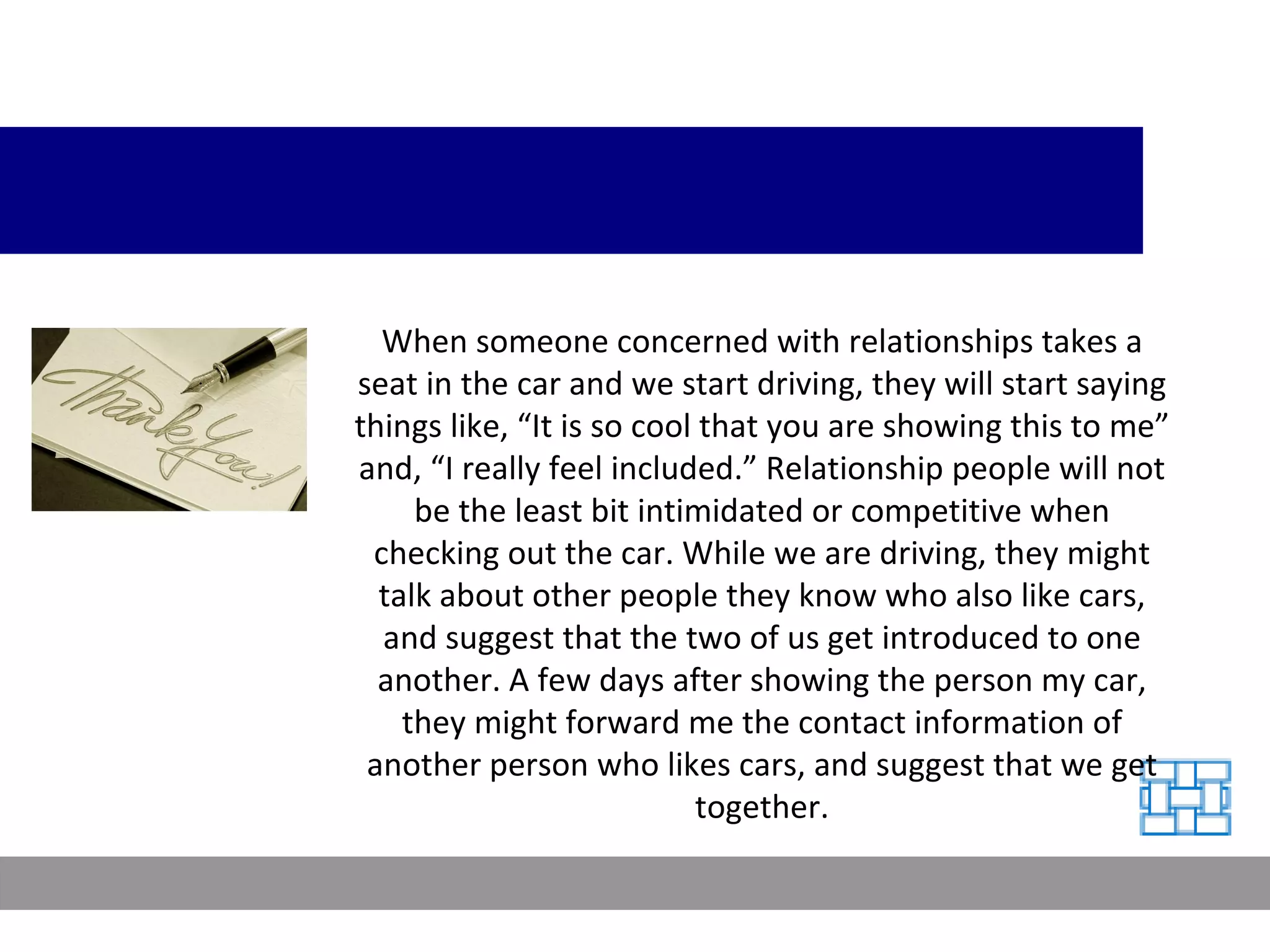 When someone concerned with relationships takes a seat in the car and we start driving, they will start saying things like, “It is so cool that you are showing this to me” and, “I really feel included.” Relationship people will not be the least bit intimidated or competitive when checking out the car. While we are driving, they might talk about other people they know who also like cars, and suggest that the two of us get introduced to one another. A few days after showing the person my car, they might forward me the contact information of another person who likes cars, and suggest that we get together. 