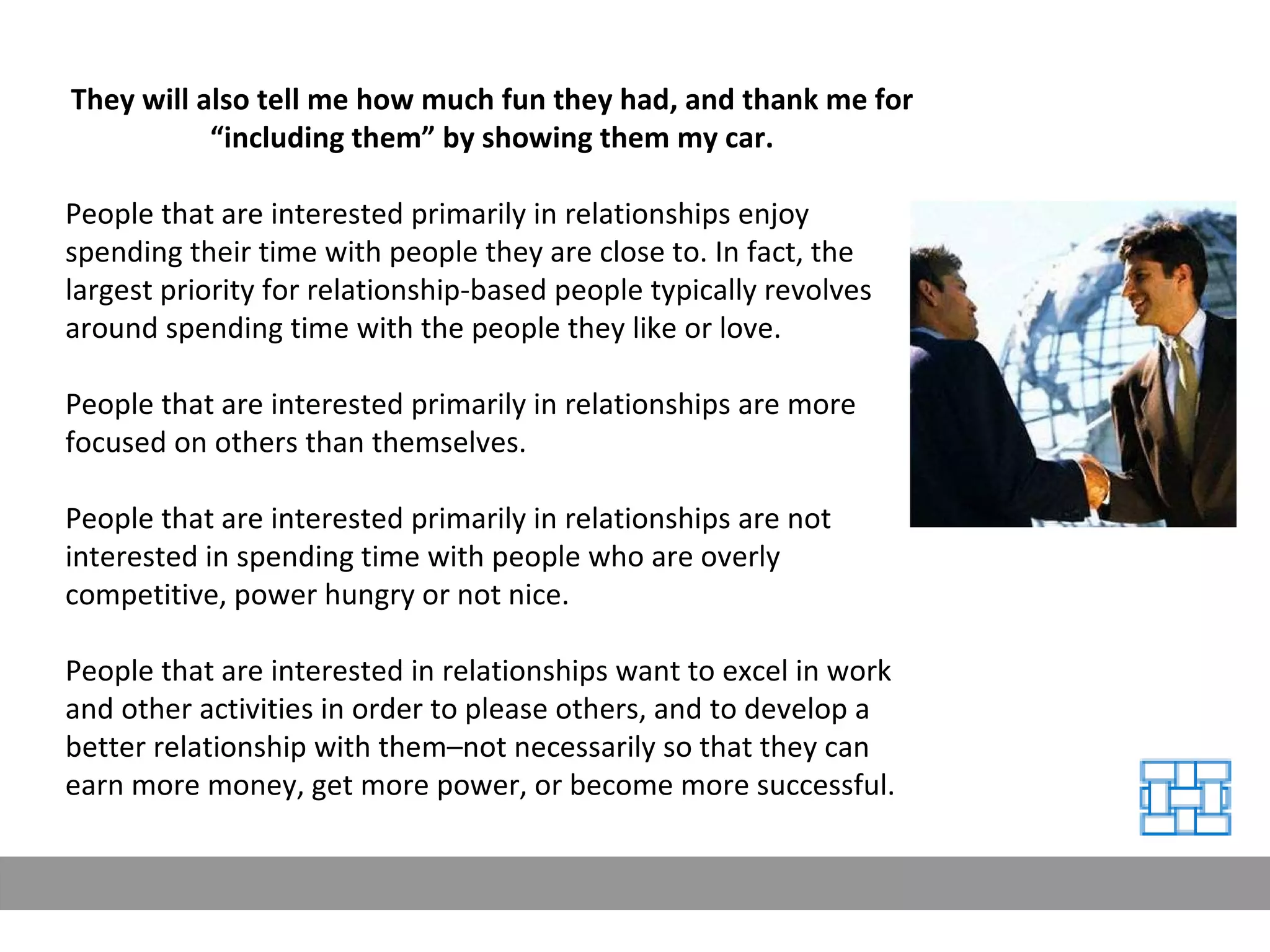 They will also tell me how much fun they had, and thank me for “including them” by showing them my car. People that are interested primarily in relationships enjoy spending their time with people they are close to. In fact, the largest priority for relationship-based people typically revolves around spending time with the people they like or love. People that are interested primarily in relationships are more focused on others than themselves. People that are interested primarily in relationships are not interested in spending time with people who are overly competitive, power hungry or not nice. People that are interested in relationships want to excel in work and other activities in order to please others, and to develop a better relationship with them–not necessarily so that they can earn more money, get more power, or become more successful. 