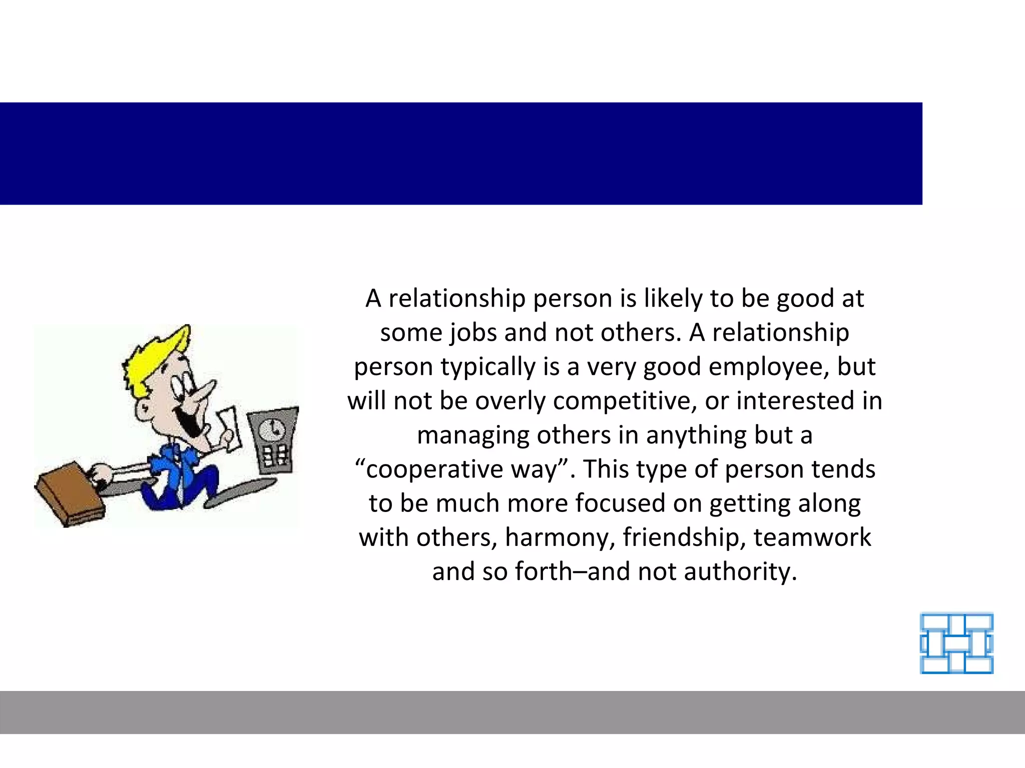 A relationship person is likely to be good at some jobs and not others. A relationship person typically is a very good employee, but will not be overly competitive, or interested in managing others in anything but a “cooperative way”. This type of person tends to be much more focused on getting along with others, harmony, friendship, teamwork and so forth–and not authority. 