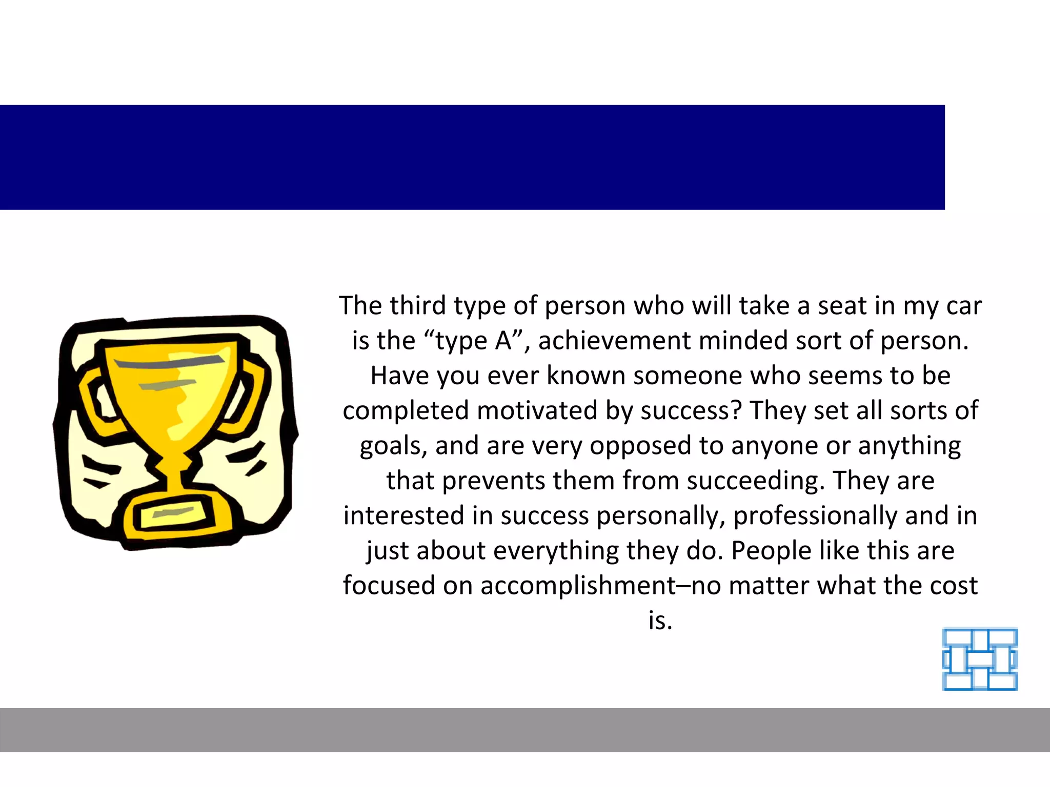 The third type of person who will take a seat in my car is the “type A”, achievement minded sort of person. Have you ever known someone who seems to be completed motivated by success? They set all sorts of goals, and are very opposed to anyone or anything that prevents them from succeeding. They are interested in success personally, professionally and in just about everything they do. People like this are focused on accomplishment–no matter what the cost is. 