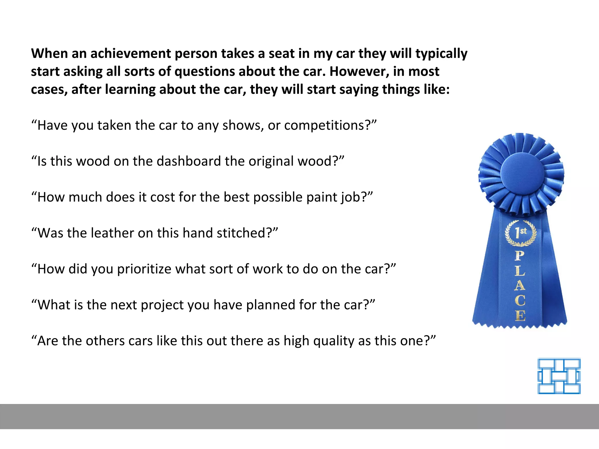 When an achievement person takes a seat in my car they will typically start asking all sorts of questions about the car. However, in most cases, after learning about the car, they will start saying things like: “ Have you taken the car to any shows, or competitions?” “ Is this wood on the dashboard the original wood?” “ How much does it cost for the best possible paint job?” “ Was the leather on this hand stitched?” “ How did you prioritize what sort of work to do on the car?” “ What is the next project you have planned for the car?” “ Are the others cars like this out there as high quality as this one?” 