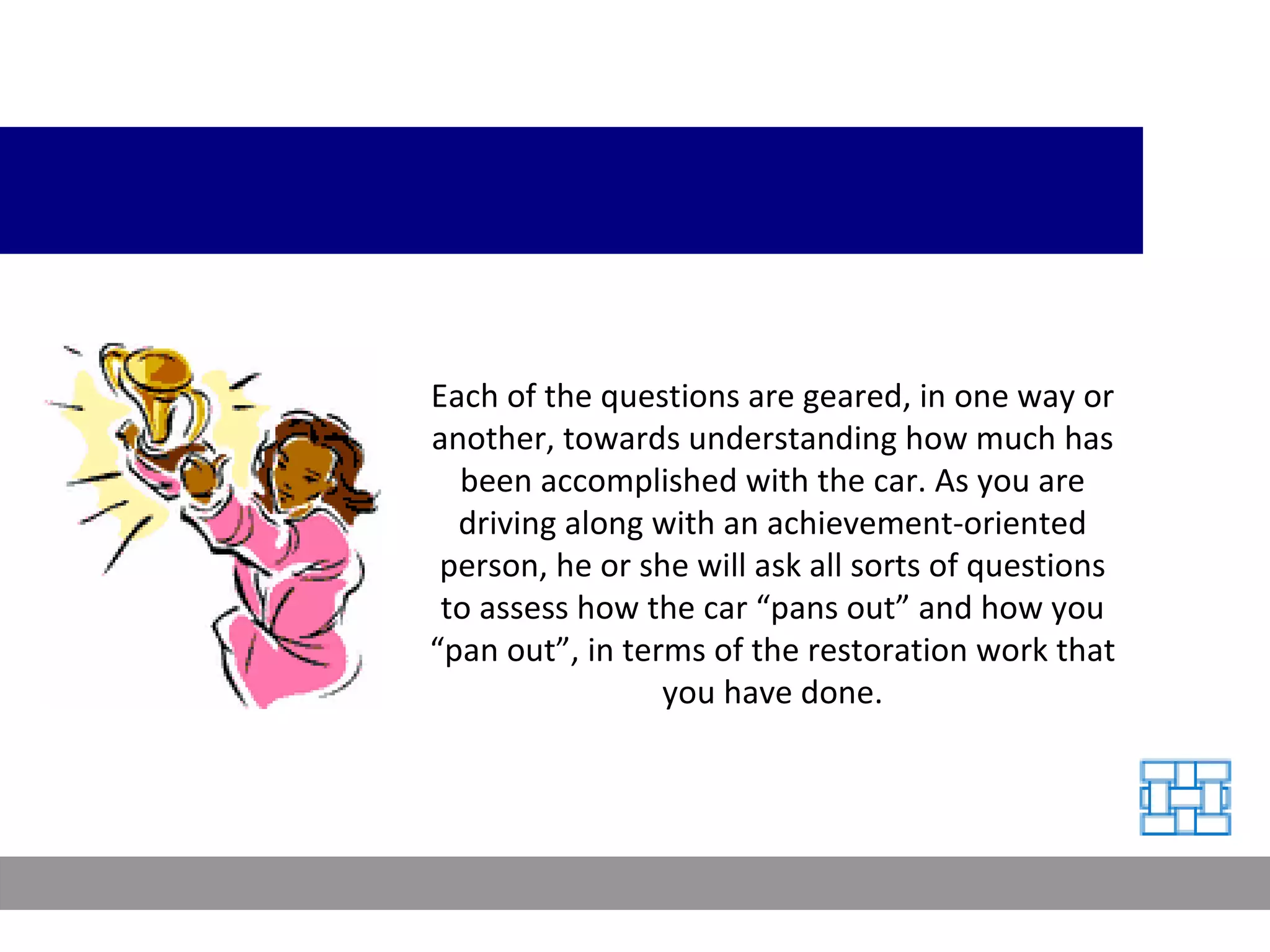 Each of the questions are geared, in one way or another, towards understanding how much has been accomplished with the car. As you are driving along with an achievement-oriented person, he or she will ask all sorts of questions to assess how the car “pans out” and how you “pan out”, in terms of the restoration work that you have done. 