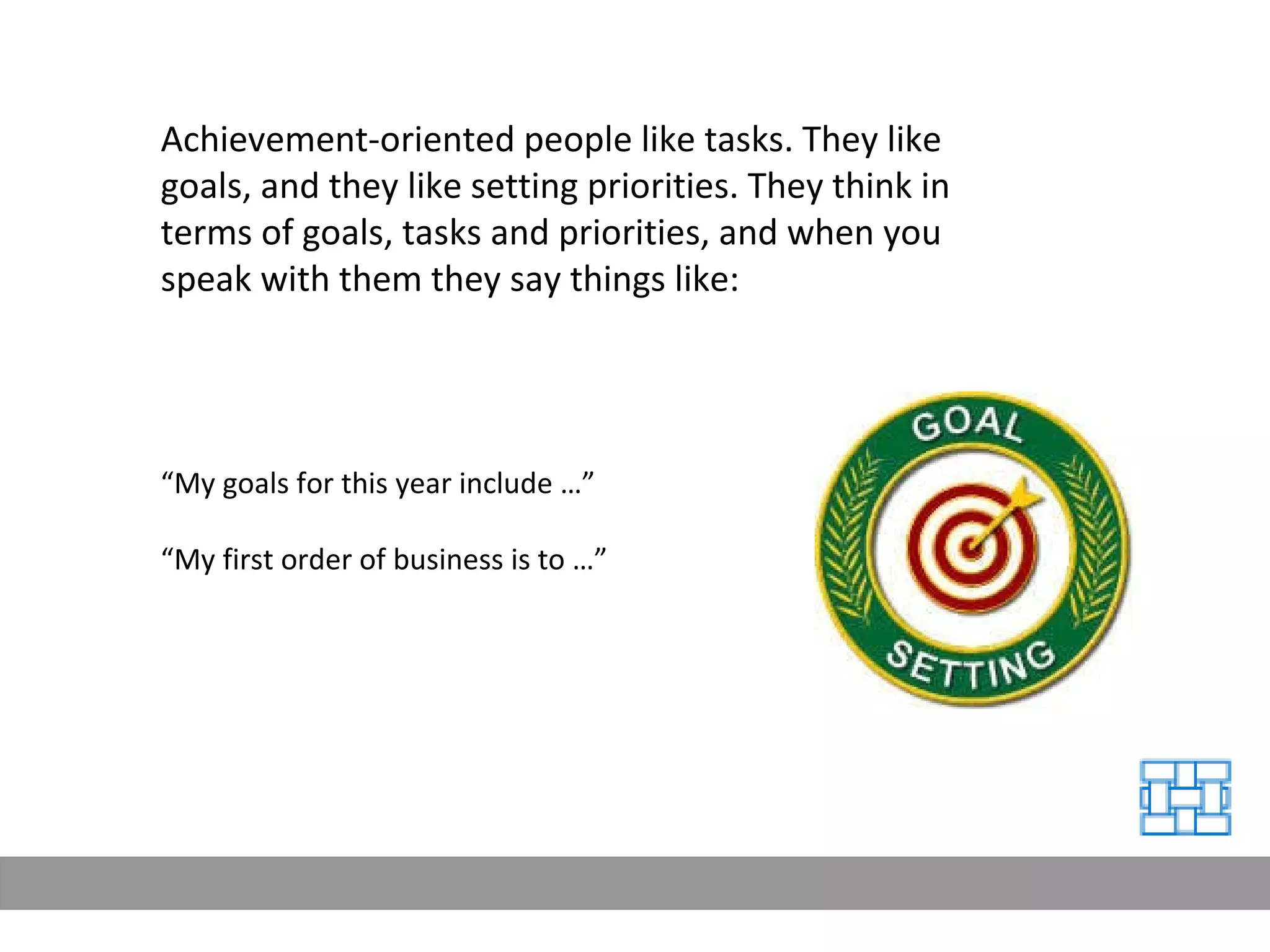“ My goals for this year include …” “ My first order of business is to …” Achievement-oriented people like tasks. They like goals, and they like setting priorities. They think in terms of goals, tasks and priorities, and when you speak with them they say things like: 