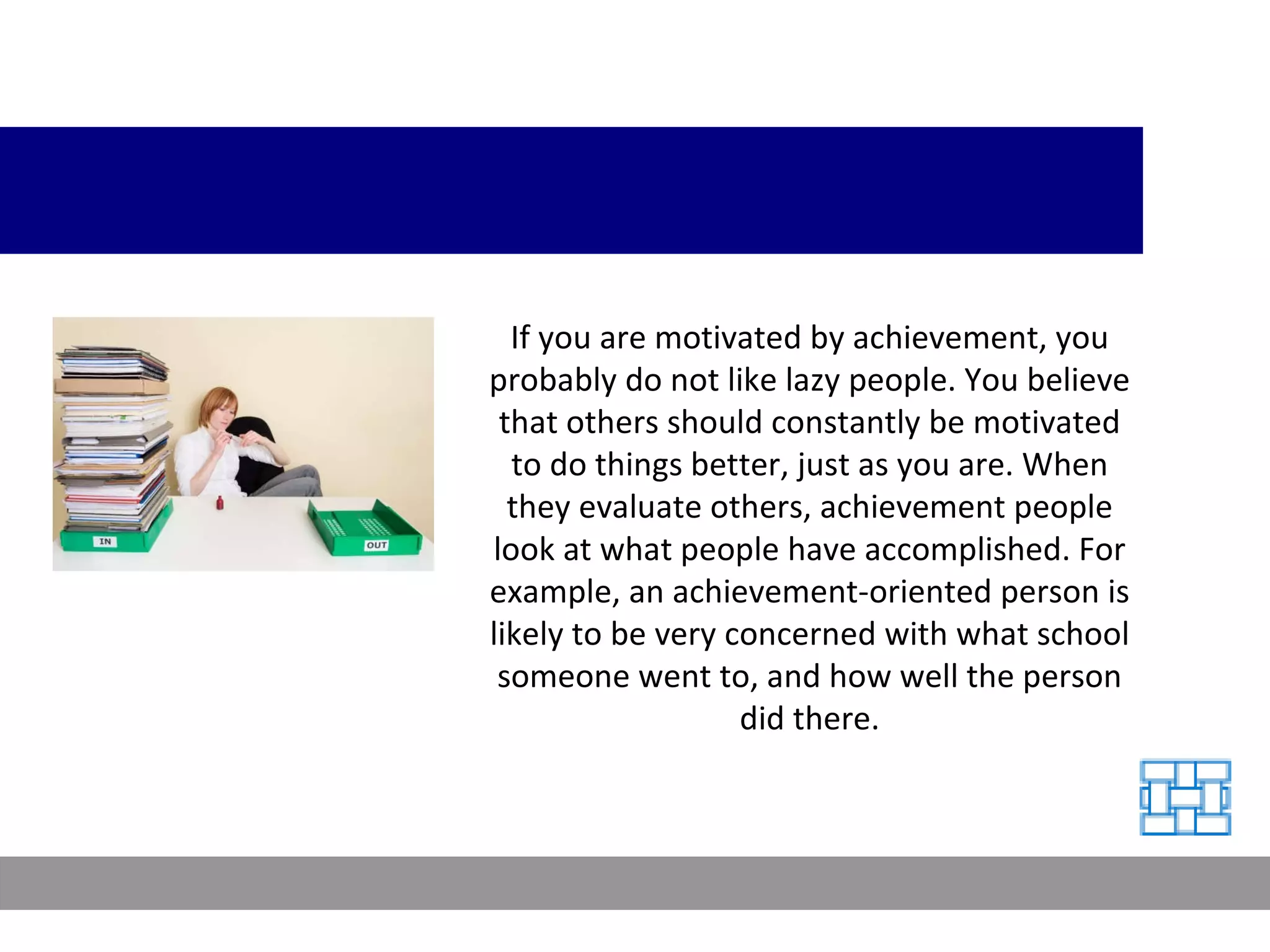 If you are motivated by achievement, you probably do not like lazy people. You believe that others should constantly be motivated to do things better, just as you are. When they evaluate others, achievement people look at what people have accomplished. For example, an achievement-oriented person is likely to be very concerned with what school someone went to, and how well the person did there. 