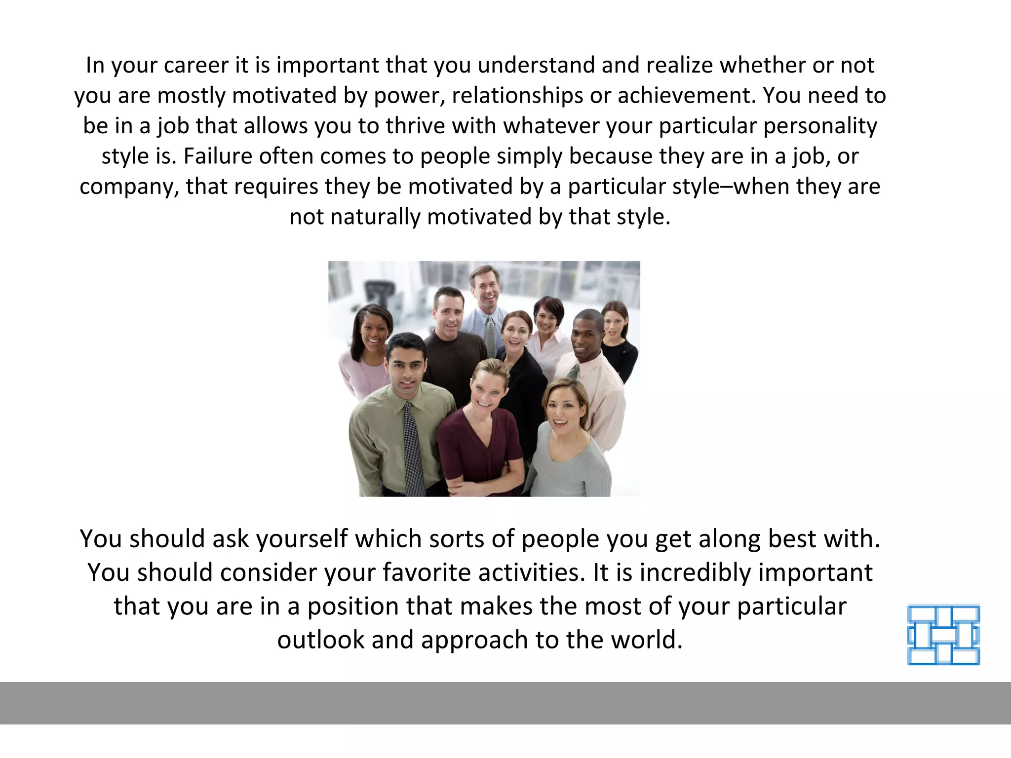 In your career it is important that you understand and realize whether or not you are mostly motivated by power, relationships or achievement. You need to be in a job that allows you to thrive with whatever your particular personality style is. Failure often comes to people simply because they are in a job, or company, that requires they be motivated by a particular style–when they are not naturally motivated by that style. You should ask yourself which sorts of people you get along best with. You should consider your favorite activities. It is incredibly important that you are in a position that makes the most of your particular outlook and approach to the world. 