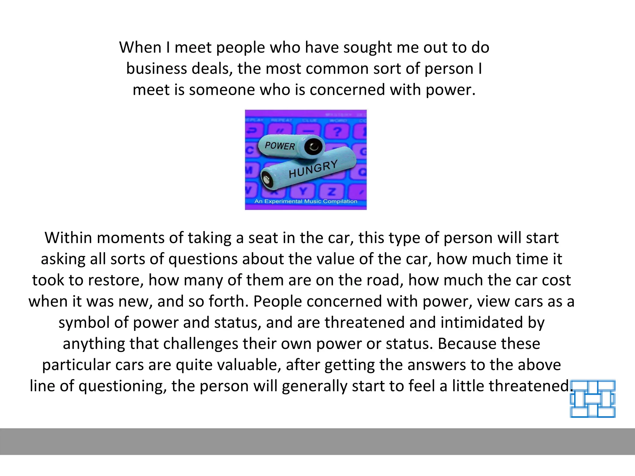 When I meet people who have sought me out to do business deals, the most common sort of person I meet is someone who is concerned with power. Within moments of taking a seat in the car, this type of person will start asking all sorts of questions about the value of the car, how much time it took to restore, how many of them are on the road, how much the car cost when it was new, and so forth. People concerned with power, view cars as a symbol of power and status, and are threatened and intimidated by anything that challenges their own power or status. Because these particular cars are quite valuable, after getting the answers to the above line of questioning, the person will generally start to feel a little threatened.  