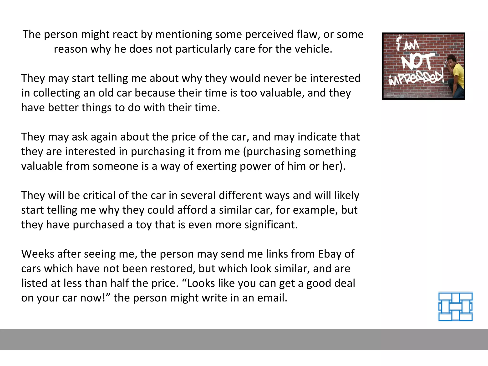 The person might react by mentioning some perceived flaw, or some reason why he does not particularly care for the vehicle. They may start telling me about why they would never be interested in collecting an old car because their time is too valuable, and they have better things to do with their time. They may ask again about the price of the car, and may indicate that they are interested in purchasing it from me (purchasing something valuable from someone is a way of exerting power of him or her). They will be critical of the car in several different ways and will likely start telling me why they could afford a similar car, for example, but they have purchased a toy that is even more significant. Weeks after seeing me, the person may send me links from Ebay of cars which have not been restored, but which look similar, and are listed at less than half the price. “Looks like you can get a good deal on your car now!” the person might write in an email. 