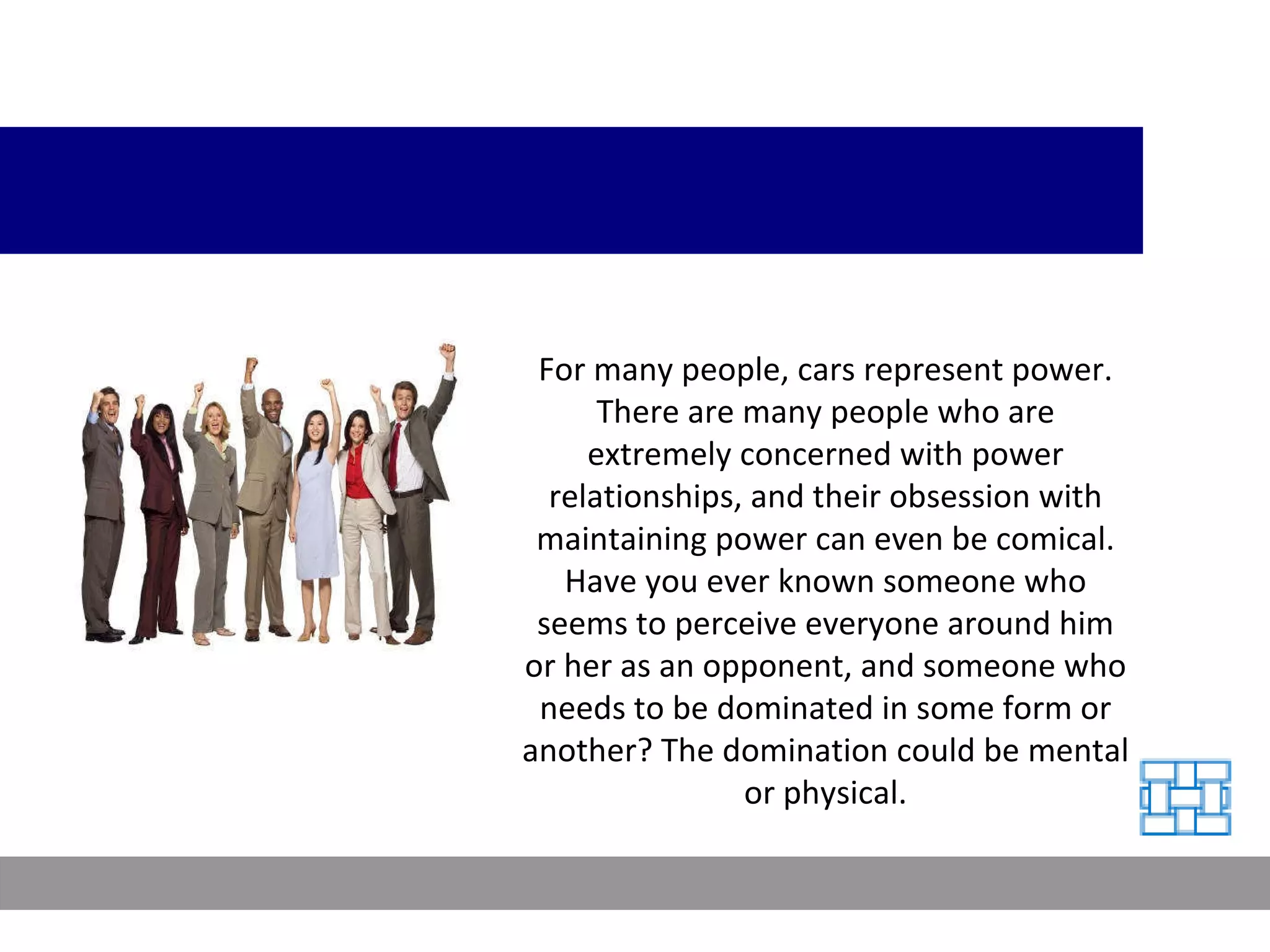 For many people, cars represent power. There are many people who are extremely concerned with power relationships, and their obsession with maintaining power can even be comical. Have you ever known someone who seems to perceive everyone around him or her as an opponent, and someone who needs to be dominated in some form or another? The domination could be mental or physical. 
