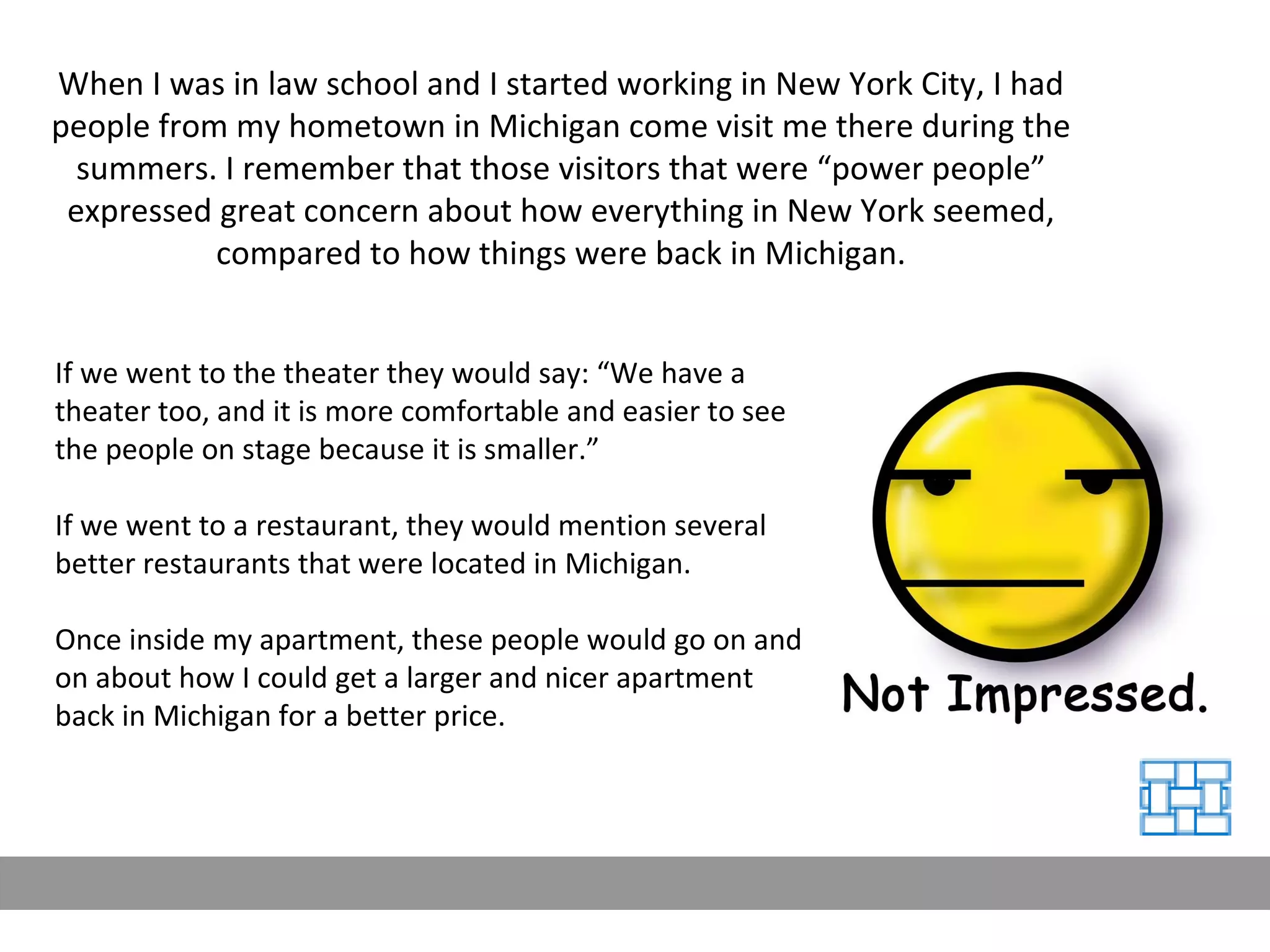 When I was in law school and I started working in New York City, I had people from my hometown in Michigan come visit me there during the summers. I remember that those visitors that were “power people” expressed great concern about how everything in New York seemed, compared to how things were back in Michigan. If we went to the theater they would say: “We have a theater too, and it is more comfortable and easier to see the people on stage because it is smaller.” If we went to a restaurant, they would mention several better restaurants that were located in Michigan. Once inside my apartment, these people would go on and on about how I could get a larger and nicer apartment back in Michigan for a better price. 