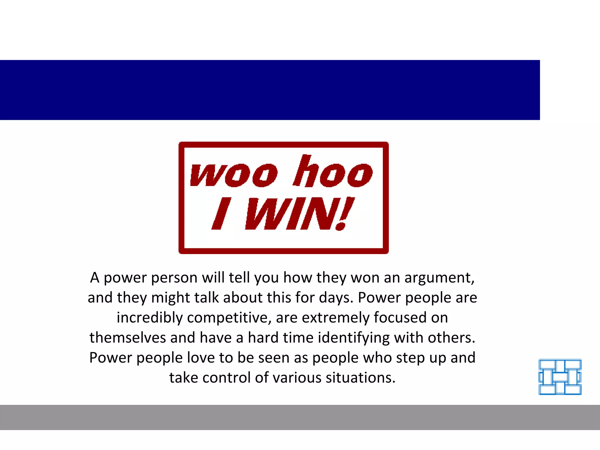 A power person will tell you how they won an argument, and they might talk about this for days. Power people are incredibly competitive, are extremely focused on themselves and have a hard time identifying with others. Power people love to be seen as people who step up and take control of various situations. 