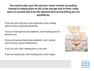 You need to plan your life and your career around succeeding. Instead of making plans to fail, to be average and so forth, make plans to succeed and to be the absolute best at everything you can possibly be. If you are not living up to your potential, start making plans to fully realize that potential. If you are having financial problems, start making plans to become rich. If you are having relationship problems, start making plans to have a great relationship. If you are sick, start making plans to be well. If you are depressed, start making plans to be happy. 