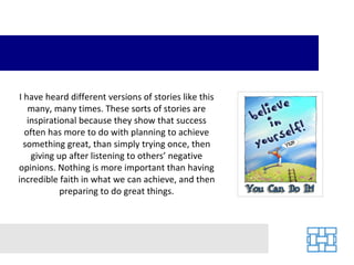 I have heard different versions of stories like this many, many times. These sorts of stories are inspirational because they show that success often has more to do with planning to achieve something great, than simply trying once, then giving up after listening to others’ negative opinions. Nothing is more important than having incredible faith in what we can achieve, and then preparing to do great things. 