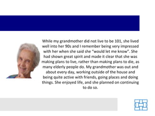 While my grandmother did not live to be 101, she lived well into her 90s and I remember being very impressed with her when she said she “would let me know”. She had shown great spirit and made it clear that she was making plans to live, rather than making plans to die, as many elderly people do. My grandmother was out and about every day, working outside of the house and being quite active with friends, going places and doing things. She enjoyed life, and she planned on continuing to do so. 