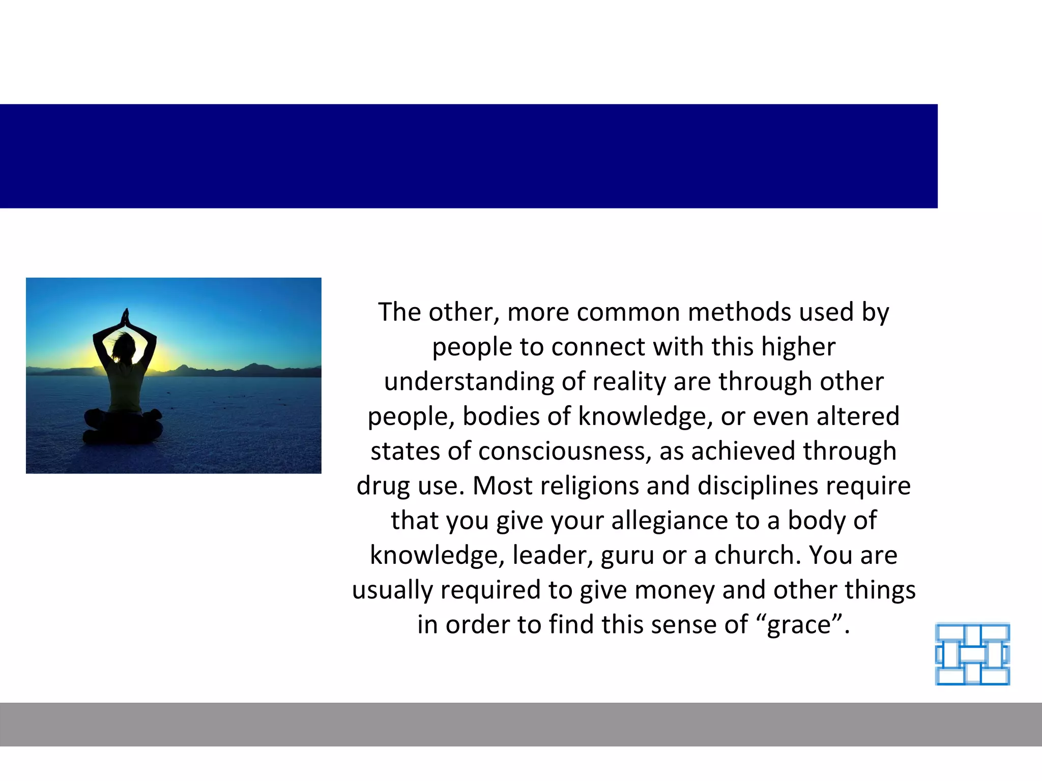 The other, more common methods used by people to connect with this higher understanding of reality are through other people, bodies of knowledge, or even altered states of consciousness, as achieved through drug use. Most religions and disciplines require that you give your allegiance to a body of knowledge, leader, guru or a church. You are usually required to give money and other things in order to find this sense of “grace”. 