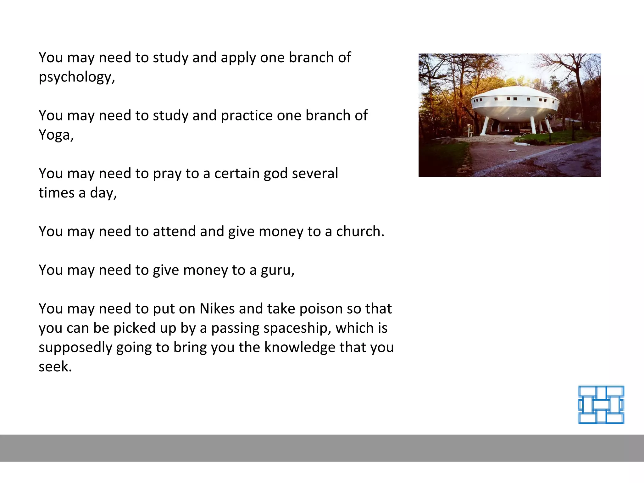 You may need to study and apply one branch of psychology, You may need to study and practice one branch of Yoga, You may need to pray to a certain god several  times a day, You may need to attend and give money to a church. You may need to give money to a guru, You may need to put on Nikes and take poison so that you can be picked up by a passing spaceship, which is supposedly going to bring you the knowledge that you seek. 
