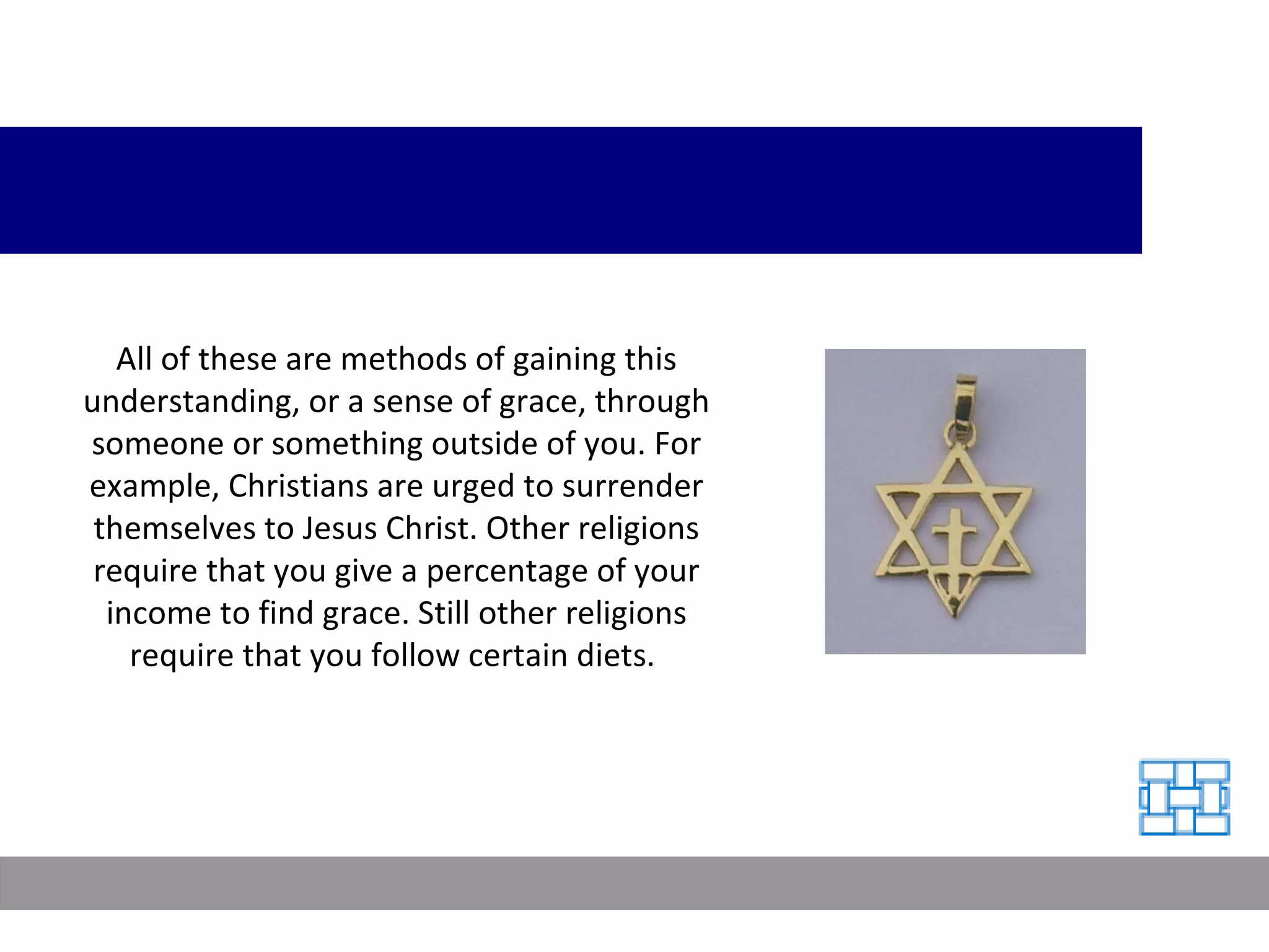 All of these are methods of gaining this understanding, or a sense of grace, through someone or something outside of you. For example, Christians are urged to surrender themselves to Jesus Christ. Other religions require that you give a percentage of your income to find grace. Still other religions require that you follow certain diets.  
