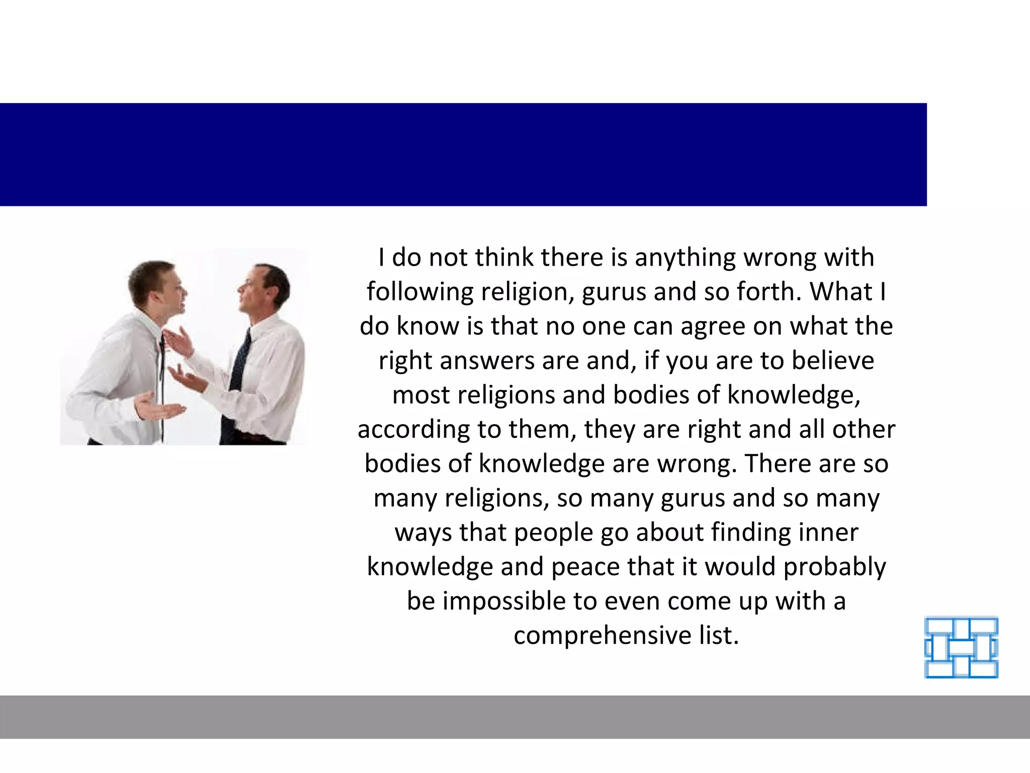 I do not think there is anything wrong with following religion, gurus and so forth. What I do know is that no one can agree on what the right answers are and, if you are to believe most religions and bodies of knowledge, according to them, they are right and all other bodies of knowledge are wrong. There are so many religions, so many gurus and so many ways that people go about finding inner knowledge and peace that it would probably be impossible to even come up with a comprehensive list. 