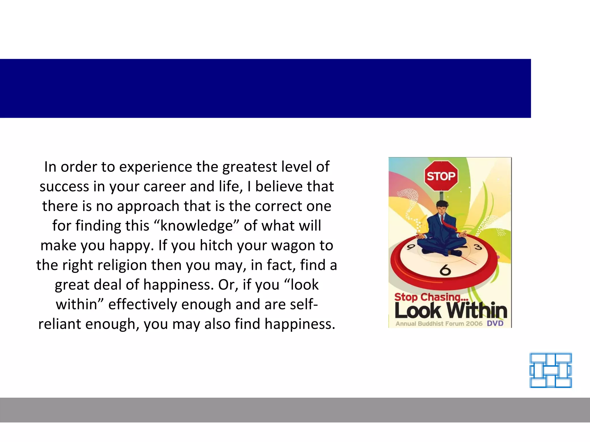 In order to experience the greatest level of success in your career and life, I believe that there is no approach that is the correct one for finding this “knowledge” of what will make you happy. If you hitch your wagon to the right religion then you may, in fact, find a great deal of happiness. Or, if you “look within” effectively enough and are self-reliant enough, you may also find happiness. 