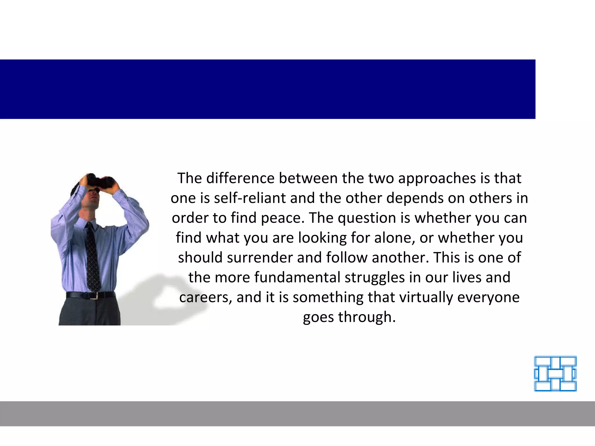 The difference between the two approaches is that one is self-reliant and the other depends on others in order to find peace. The question is whether you can find what you are looking for alone, or whether you should surrender and follow another. This is one of the more fundamental struggles in our lives and careers, and it is something that virtually everyone goes through. 