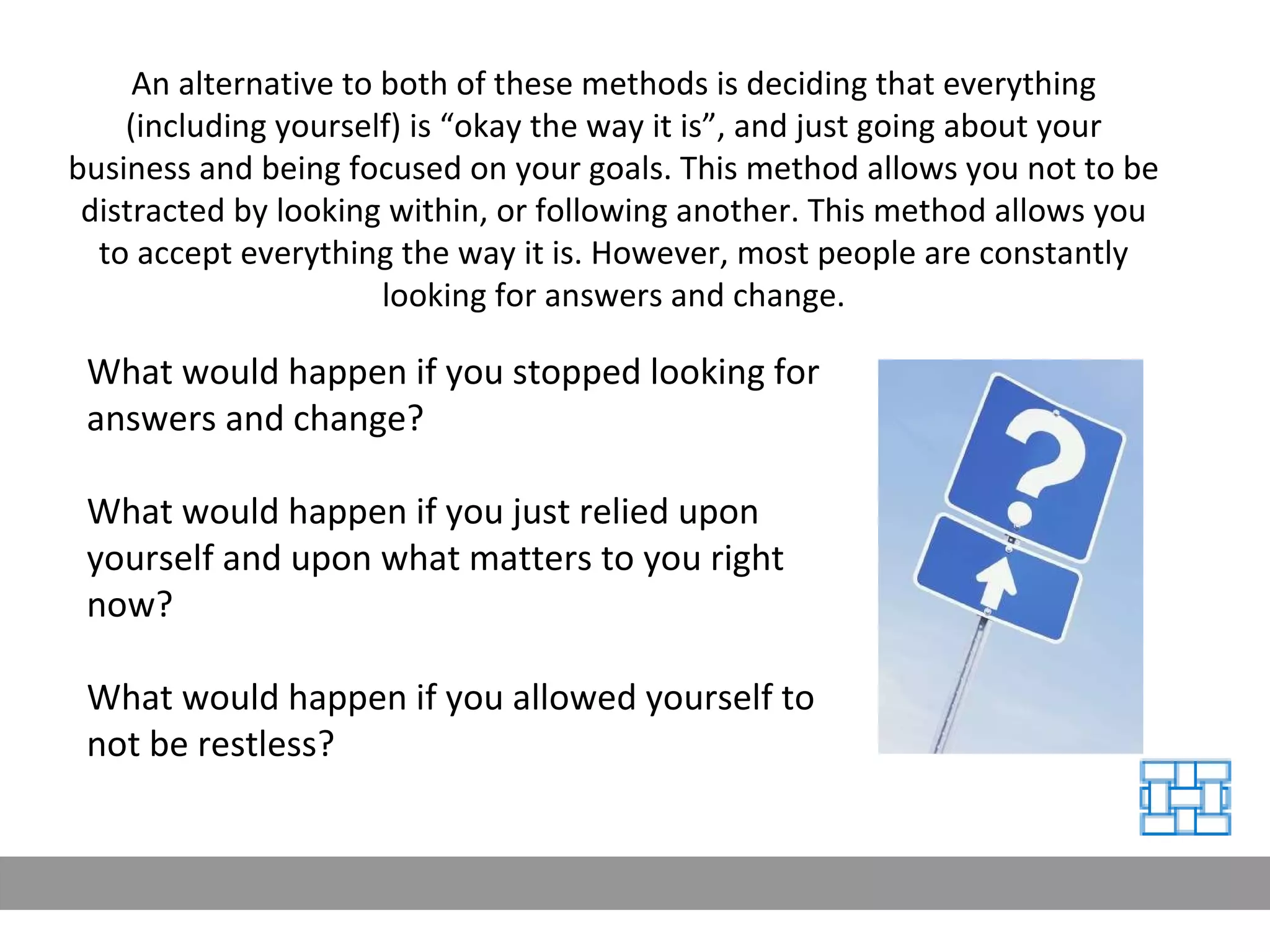 An alternative to both of these methods is deciding that everything (including yourself) is “okay the way it is”, and just going about your business and being focused on your goals. This method allows you not to be distracted by looking within, or following another. This method allows you to accept everything the way it is. However, most people are constantly looking for answers and change. What would happen if you stopped looking for answers and change?  What would happen if you just relied upon yourself and upon what matters to you right now?  What would happen if you allowed yourself to not be restless? 