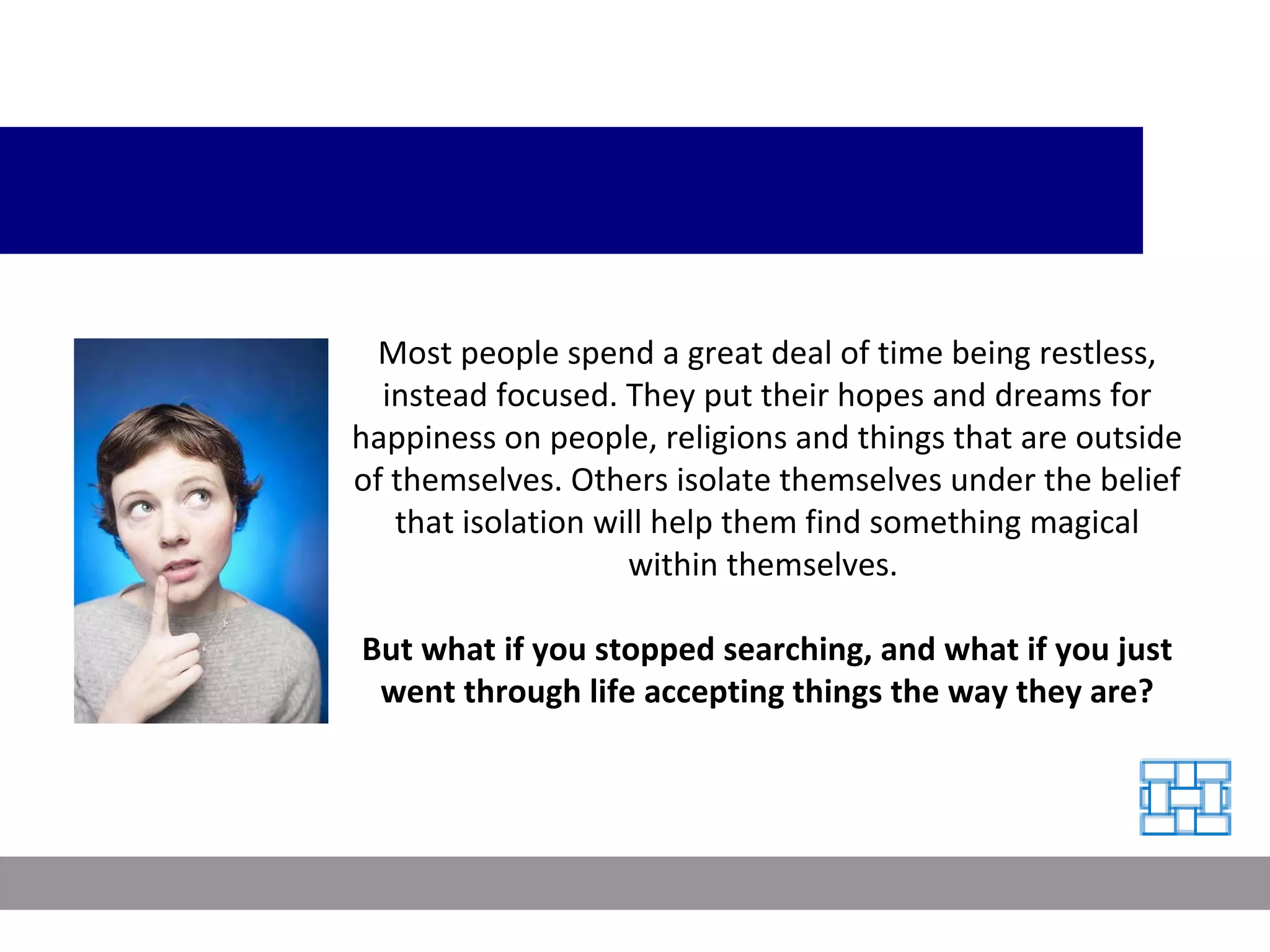 Most people spend a great deal of time being restless, instead focused. They put their hopes and dreams for happiness on people, religions and things that are outside of themselves. Others isolate themselves under the belief that isolation will help them find something magical within themselves.  But what if you stopped searching, and what if you just went through life accepting things the way they are? 