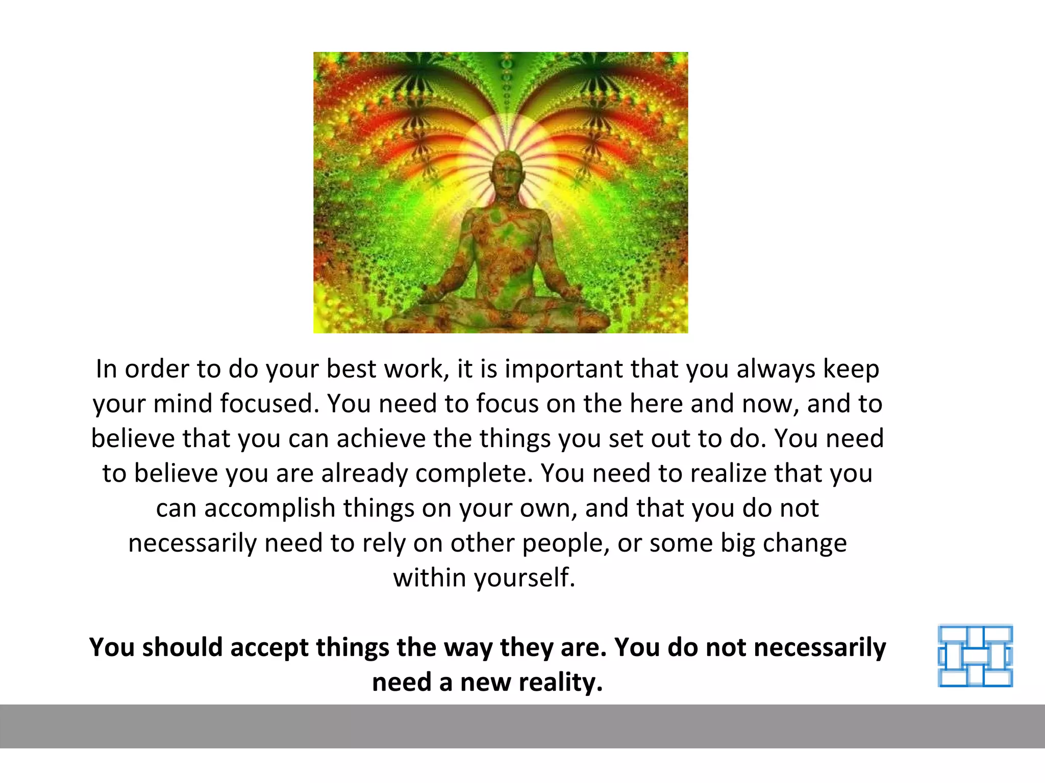 In order to do your best work, it is important that you always keep your mind focused. You need to focus on the here and now, and to believe that you can achieve the things you set out to do. You need to believe you are already complete. You need to realize that you can accomplish things on your own, and that you do not necessarily need to rely on other people, or some big change within yourself.  You should accept things the way they are. You do not necessarily need a new reality. 