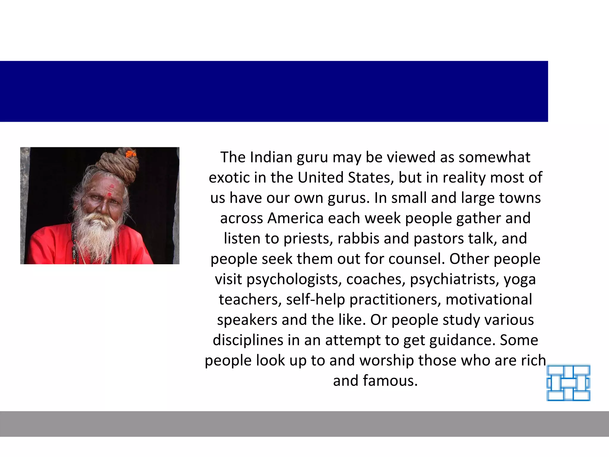 The Indian guru may be viewed as somewhat exotic in the United States, but in reality most of us have our own gurus. In small and large towns across America each week people gather and listen to priests, rabbis and pastors talk, and people seek them out for counsel. Other people visit psychologists, coaches, psychiatrists, yoga teachers, self-help practitioners, motivational speakers and the like. Or people study various disciplines in an attempt to get guidance. Some people look up to and worship those who are rich and famous. 